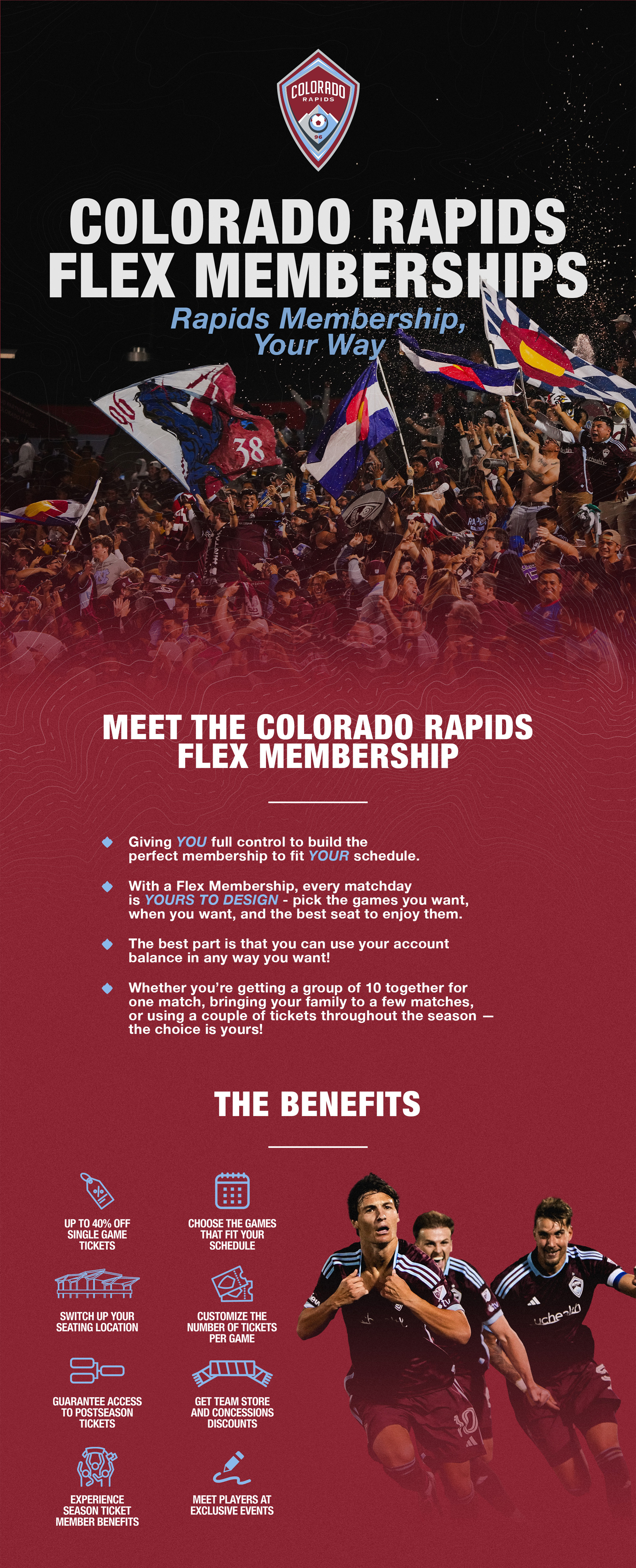 Meet the Colorado Rapids Flex Membership. Giving YOU full control to build the perfect Membership to fit YOUR schedule. With the Rapids Flex Membership, you call the shots—pick the matches you want when you want, choose the seats with your favorite view for each match, and enjoy exclusive savings & benefits. This is Colorado’s most flexible membership for the biggest year in U.S soccer history—Your Games. Your Seats. Your Way!
